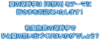 夏の湖畔亭は「お祭り」をテーマにみなさまをお迎えいたします! 和風旅館の湖畔亭でひと夏の思い出づくりはいかがでしょう?