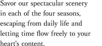 Savor our spectacular scenery in each of the four seasons, escaping from daily life and letting time flow freely to your heart's content.